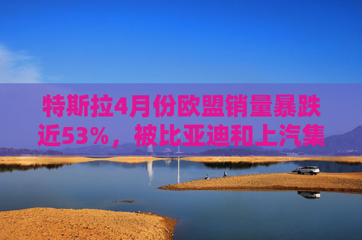 特斯拉4月份欧盟销量暴跌近53%，被比亚迪和上汽集团超越