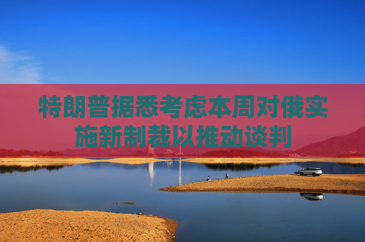 特朗普据悉考虑本周对俄实施新制裁以推动谈判