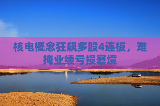 核电概念狂飙多股4连板，难掩业绩亏损窘境