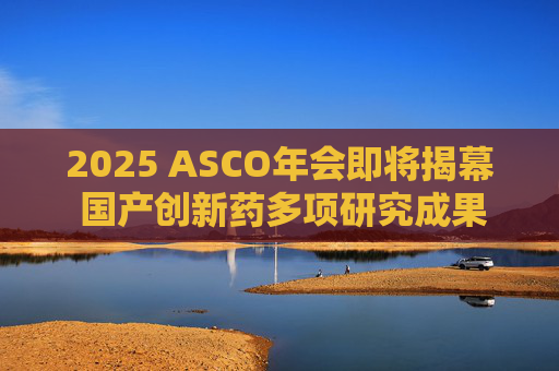 2025 ASCO年会即将揭幕 国产创新药多项研究成果亮相国际舞台