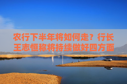 农行下半年将如何走？行长王志恒称将持续做好四方面工作
