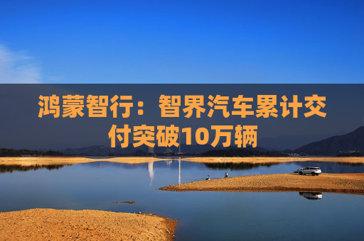 鸿蒙智行：智界汽车累计交付突破10万辆