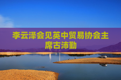 李云泽会见英中贸易协会主席古沛勤