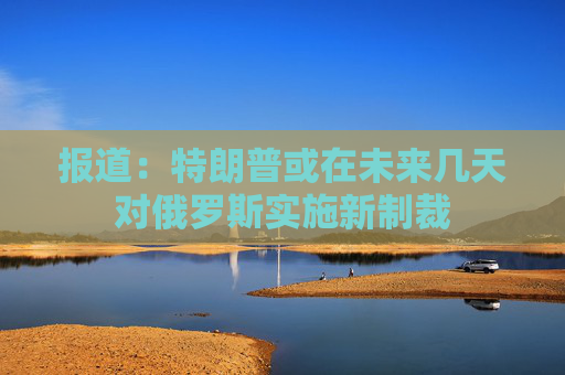 报道：特朗普或在未来几天对俄罗斯实施新制裁
