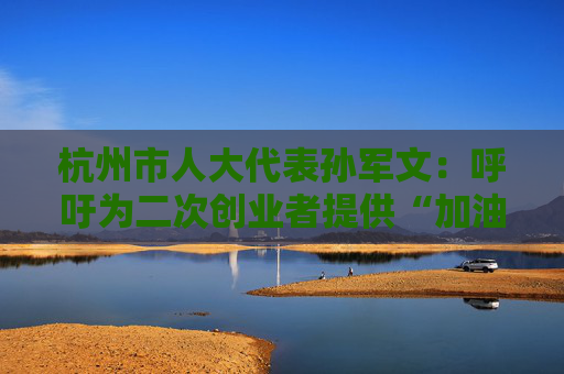 杭州市人大代表孙军文：呼吁为二次创业者提供“加油包”，让中场休息的中年人“拍拍灰尘 重战江湖”