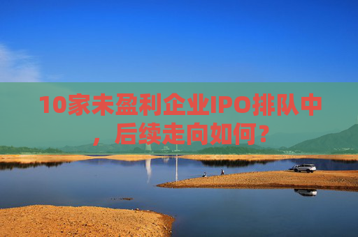 10家未盈利企业IPO排队中，后续走向如何？