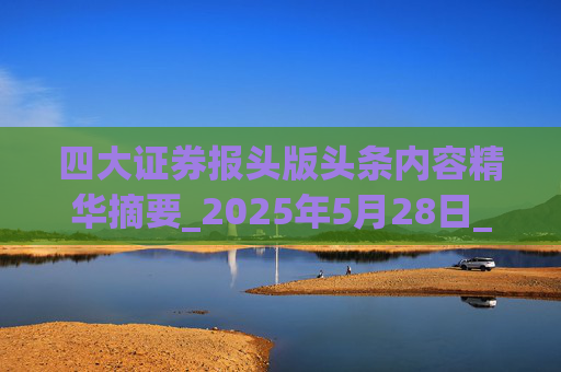 四大证券报头版头条内容精华摘要_2025年5月28日_财经新闻