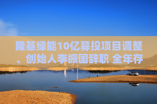 隆基绿能10亿募投项目调整、创始人李振国辞职 全年存货跌价超60亿、经营现金流罕见净流出47亿