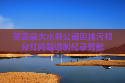 英国最大水务公司因排污和分红问题遭创纪录罚款