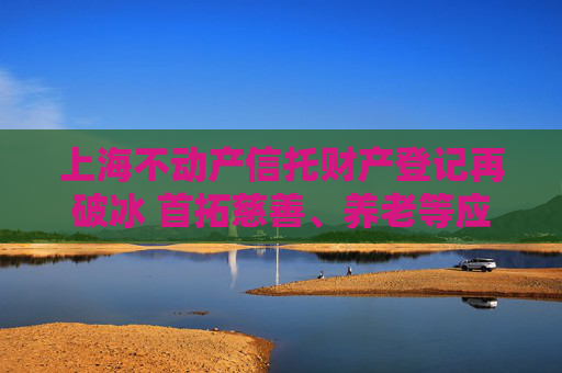 上海不动产信托财产登记再破冰 首拓慈善、养老等应用场景