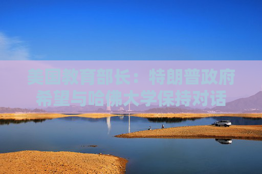 美国教育部长：特朗普政府希望与哈佛大学保持对话