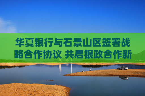 华夏银行与石景山区签署战略合作协议 共启银政合作新篇章