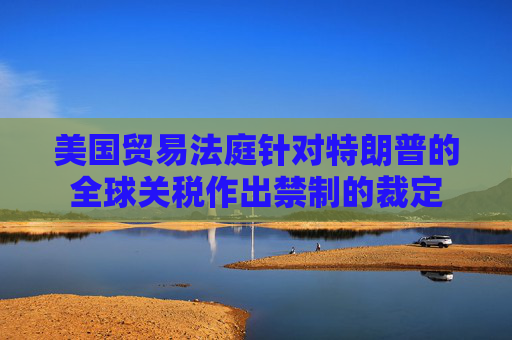 美国贸易法庭针对特朗普的全球关税作出禁制的裁定