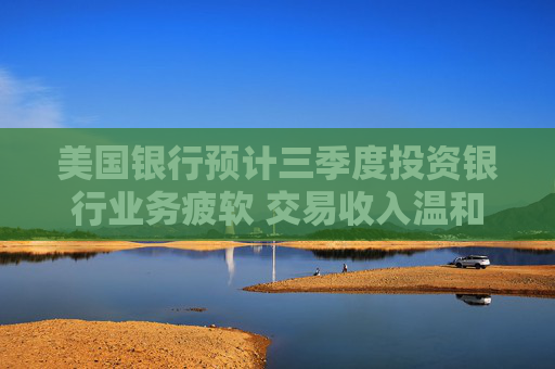 美国银行预计三季度投资银行业务疲软 交易收入温和增长