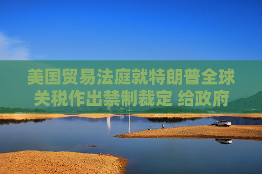 美国贸易法庭就特朗普全球关税作出禁制裁定 给政府10天时间实现