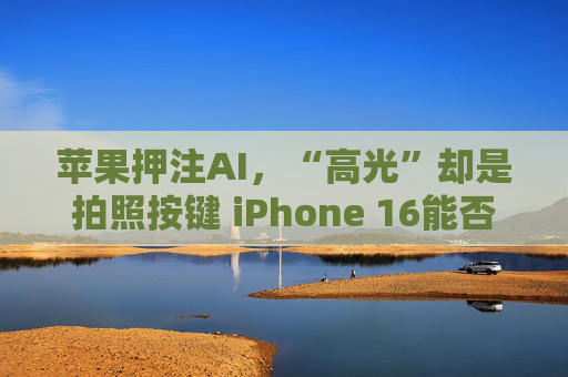 苹果押注AI，“高光”却是拍照按键 iPhone 16能否开启换机升级周期？
