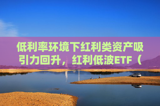 低利率环境下红利类资产吸引力回升，红利低波ETF（512890）最新规模突破165亿元