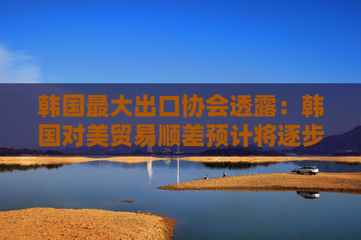 韩国最大出口协会透露：韩国对美贸易顺差预计将逐步缩小！