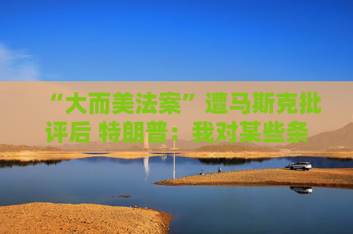 “大而美法案”遭马斯克批评后 特朗普：我对某些条款也不满意