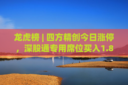 龙虎榜 | 四方精创今日涨停，深股通专用席位买入1.88亿元并卖出3821.57万元