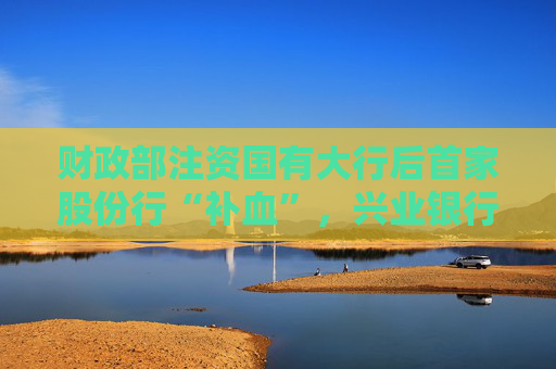 财政部注资国有大行后首家股份行“补血”，兴业银行获大股东注资86亿，还是溢价转股增持