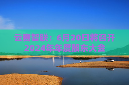 云赛智联：6月20日将召开2024年年度股东大会