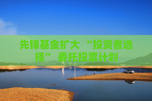 先锋基金扩大 “投资者选择” 委托投票计划
