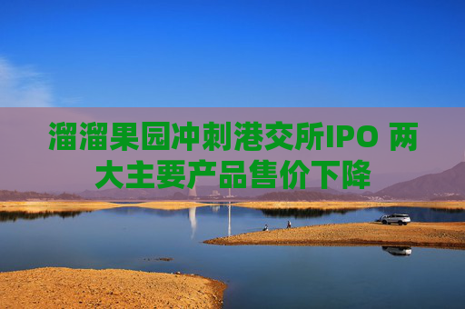 溜溜果园冲刺港交所IPO 两大主要产品售价下降