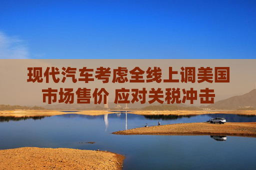 现代汽车考虑全线上调美国市场售价 应对关税冲击