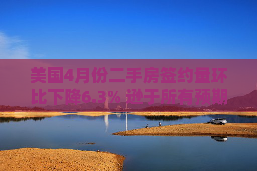 美国4月份二手房签约量环比下降6.3% 逊于所有预期