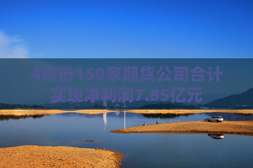4月份150家期货公司合计实现净利润7.85亿元