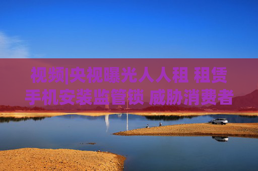 视频|央视曝光人人租 租赁手机安装监管锁 威胁消费者