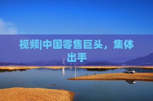 视频|中国零售巨头，集体出手