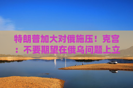 特朗普加大对俄施压！克宫：不要期望在俄乌问题上立即取得成果