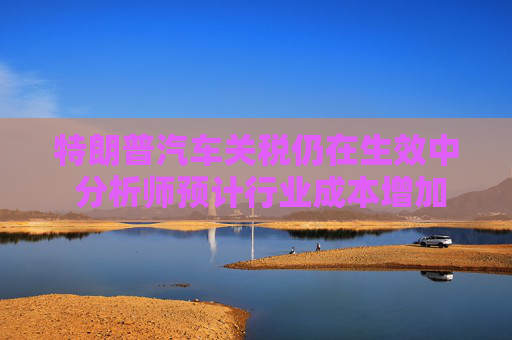 特朗普汽车关税仍在生效中 分析师预计行业成本增加超千亿美元