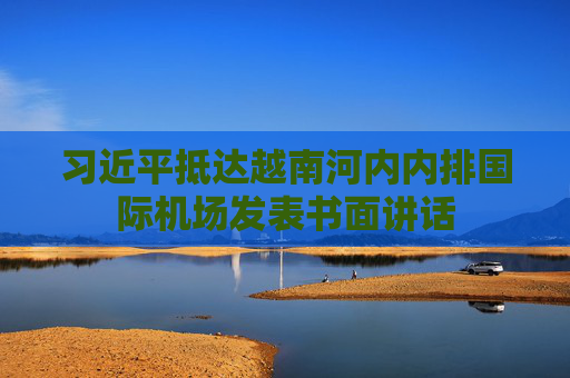 习近平抵达越南河内内排国际机场发表书面讲话