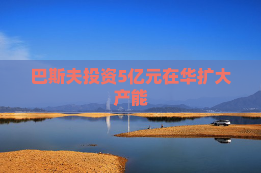 巴斯夫投资5亿元在华扩大产能