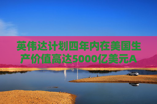 英伟达计划四年内在美国生产价值高达5000亿美元AI工具