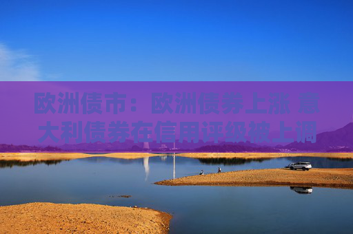 欧洲债市：欧洲债券上涨 意大利债券在信用评级被上调之后领涨