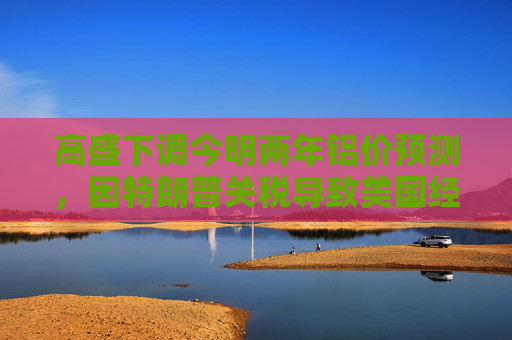 高盛下调今明两年铝价预测，因特朗普关税导致美国经济增长前景转弱