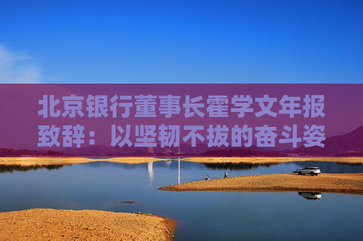 北京银行董事长霍学文年报致辞：以坚韧不拔的奋斗姿态交出了一份量质齐升的良好答卷
