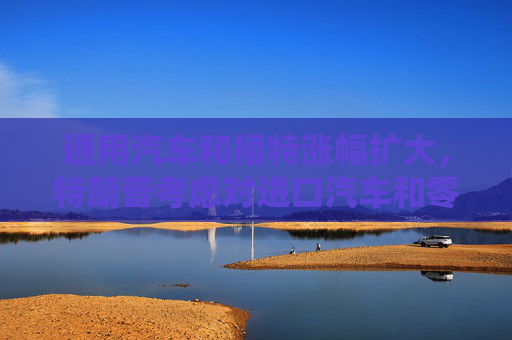通用汽车和福特涨幅扩大，特朗普考虑对进口汽车和零部件设25%关税豁免条款