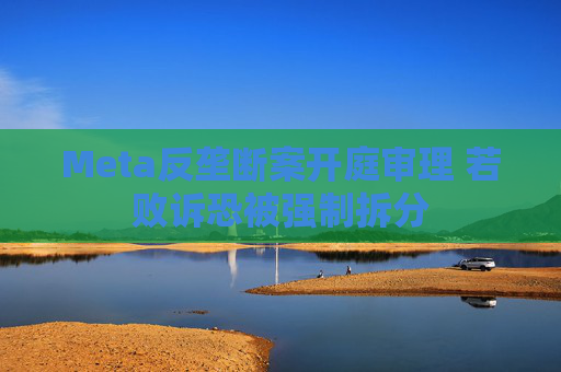 Meta反垄断案开庭审理 若败诉恐被强制拆分