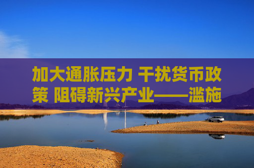加大通胀压力 干扰货币政策 阻碍新兴产业——滥施关税加剧美国经济不确定性