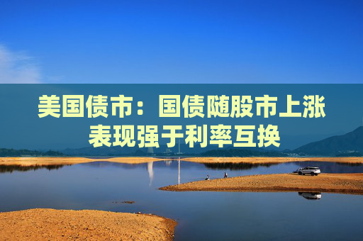 美国债市：国债随股市上涨 表现强于利率互换