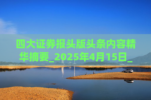 四大证券报头版头条内容精华摘要_2025年4月15日_财经新闻