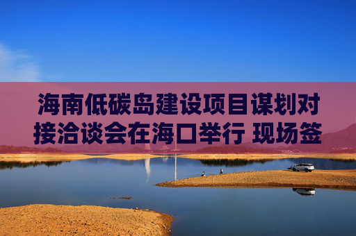 海南低碳岛建设项目谋划对接洽谈会在海口举行 现场签约23个项目，总投资额超140亿元