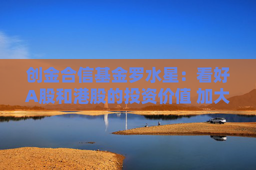 创金合信基金罗水星：看好A股和港股的投资价值 加大配置国产替代和内循环方向