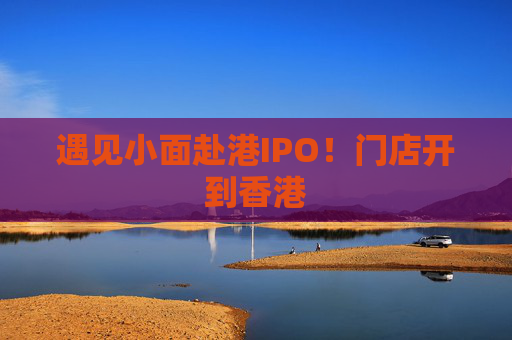 遇见小面赴港IPO！门店开到香港