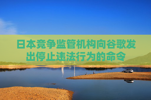日本竞争监管机构向谷歌发出停止违法行为的命令